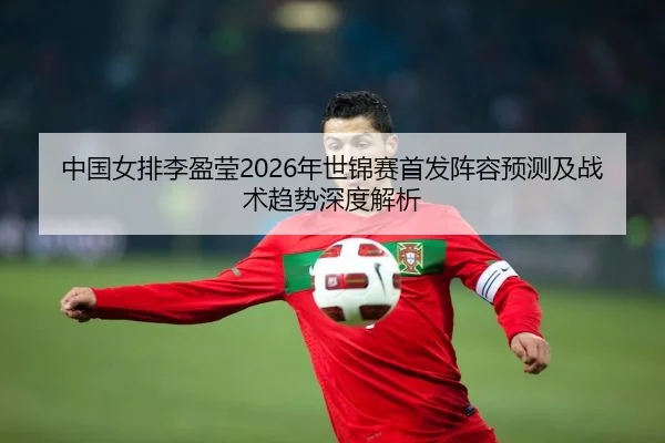 中国女排李盈莹2026年世锦赛首发阵容预测及战术趋势深度解析